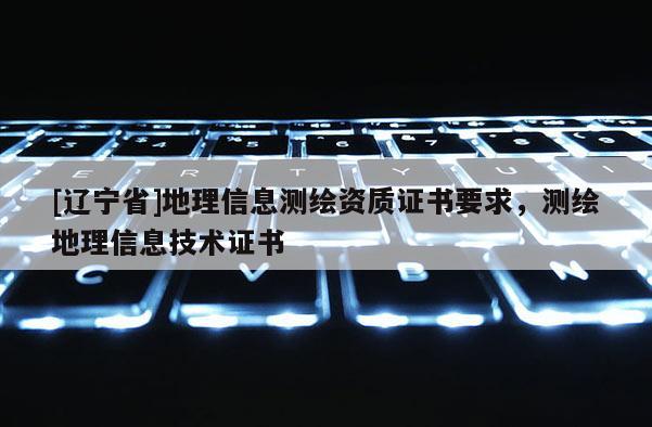 [辽宁省]地理信息测绘资质证书要求，测绘地理信息技术证书