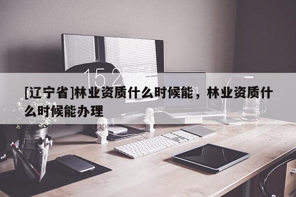 [辽宁省]林业资质什么时候能，林业资质什么时候能办理