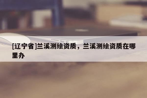 [辽宁省]兰溪测绘资质，兰溪测绘资质在哪里办