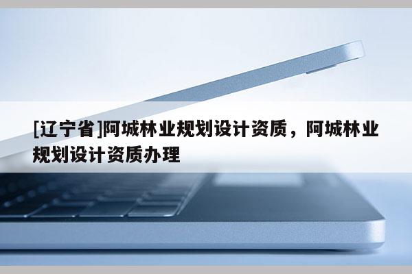 [辽宁省]阿城林业规划设计资质，阿城林业规划设计资质办理