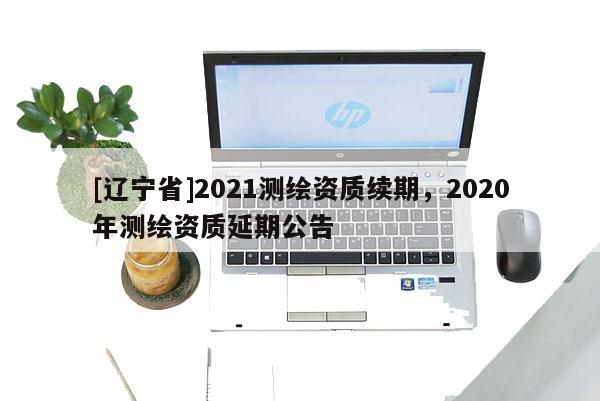 [辽宁省]2021测绘资质续期，2020年测绘资质延期公告