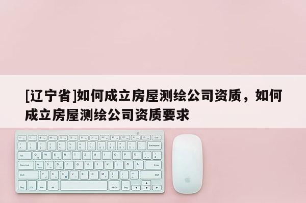 [辽宁省]如何成立房屋测绘公司资质，如何成立房屋测绘公司资质要求
