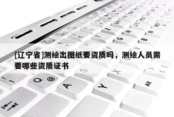 [辽宁省]测绘出图纸要资质吗，测绘人员需要哪些资质证书
