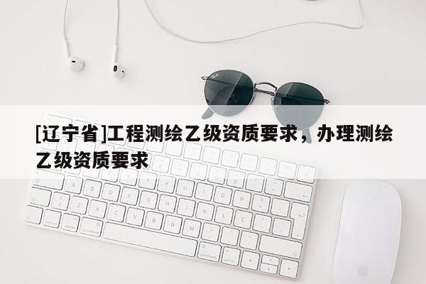 [辽宁省]工程测绘乙级资质要求，办理测绘乙级资质要求