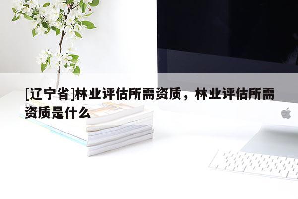 [辽宁省]林业评估所需资质，林业评估所需资质是什么