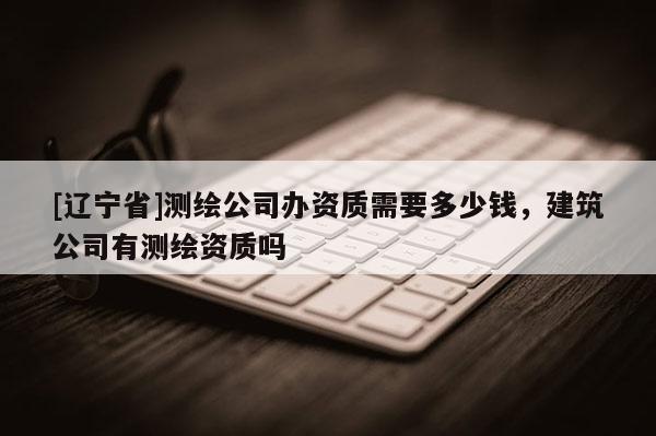 [辽宁省]测绘公司办资质需要多少钱，建筑公司有测绘资质吗