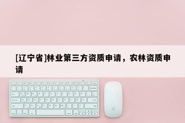[辽宁省]林业第三方资质申请，农林资质申请