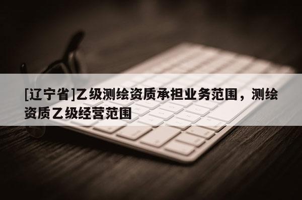 [辽宁省]乙级测绘资质承担业务范围，测绘资质乙级经营范围