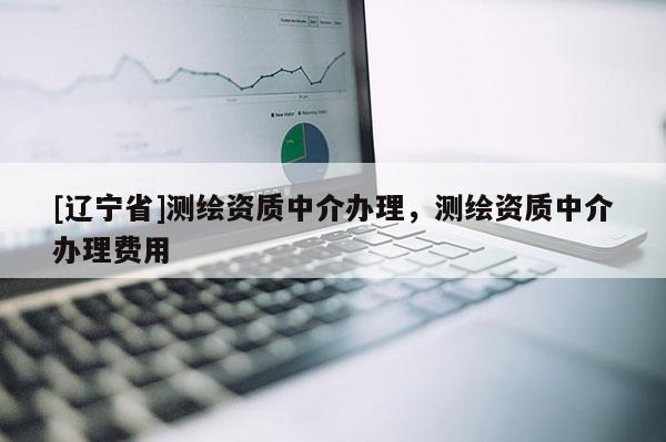 [辽宁省]测绘资质中介办理，测绘资质中介办理费用