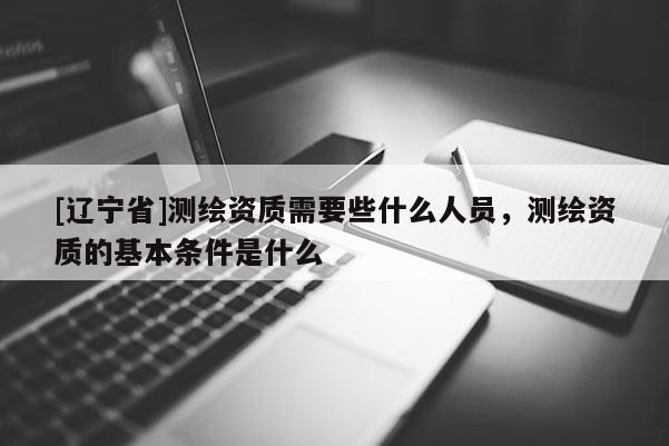 [辽宁省]测绘资质需要些什么人员，测绘资质的基本条件是什么