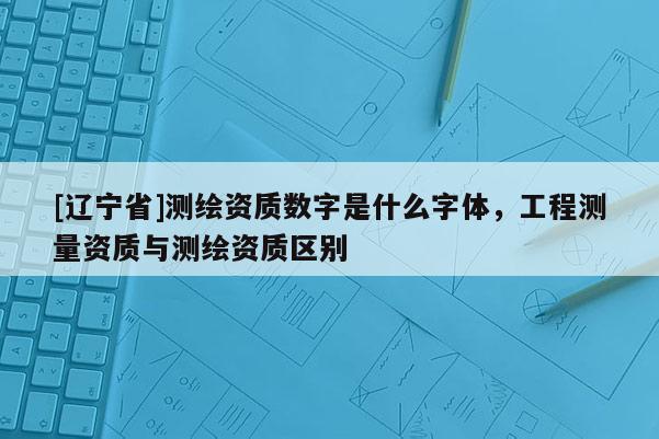 [辽宁省]测绘资质数字是什么字体，工程测量资质与测绘资质区别