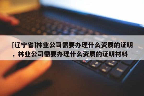 [辽宁省]林业公司需要办理什么资质的证明，林业公司需要办理什么资质的证明材料