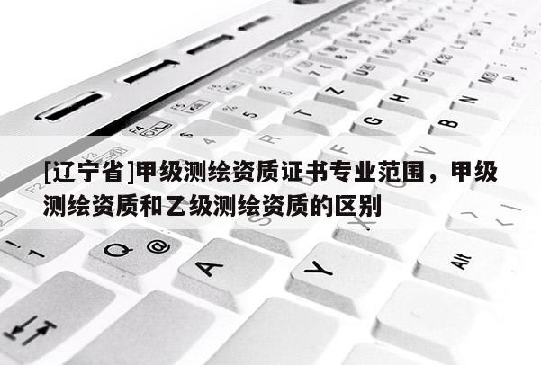 [辽宁省]甲级测绘资质证书专业范围，甲级测绘资质和乙级测绘资质的区别
