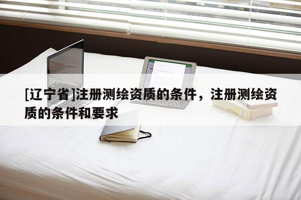 [辽宁省]注册测绘资质的条件，注册测绘资质的条件和要求
