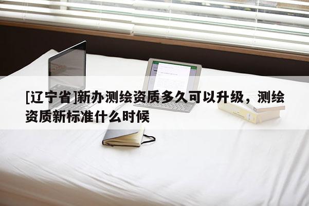 [辽宁省]新办测绘资质多久可以升级，测绘资质新标准什么时候