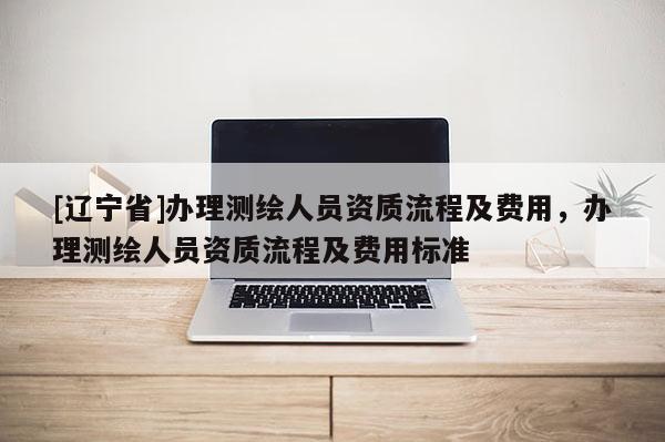 [辽宁省]办理测绘人员资质流程及费用，办理测绘人员资质流程及费用标准