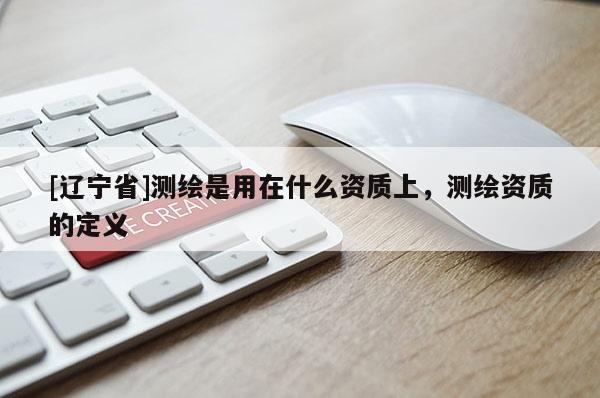 [辽宁省]测绘是用在什么资质上，测绘资质的定义