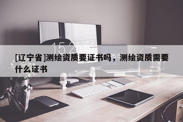 [辽宁省]测绘资质要证书吗，测绘资质需要什么证书