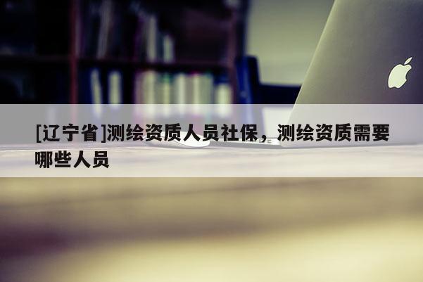 [辽宁省]测绘资质人员社保，测绘资质需要哪些人员