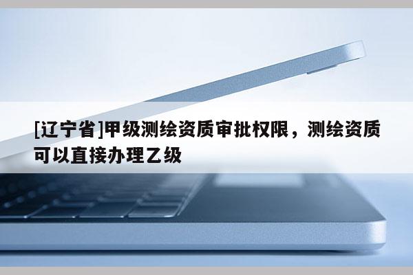 [辽宁省]甲级测绘资质审批权限，测绘资质可以直接办理乙级