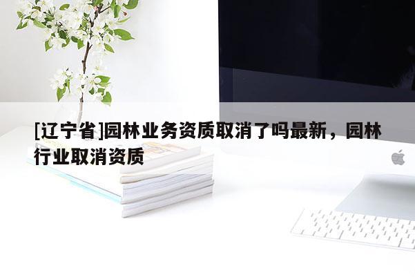 [辽宁省]园林业务资质取消了吗最新，园林行业取消资质