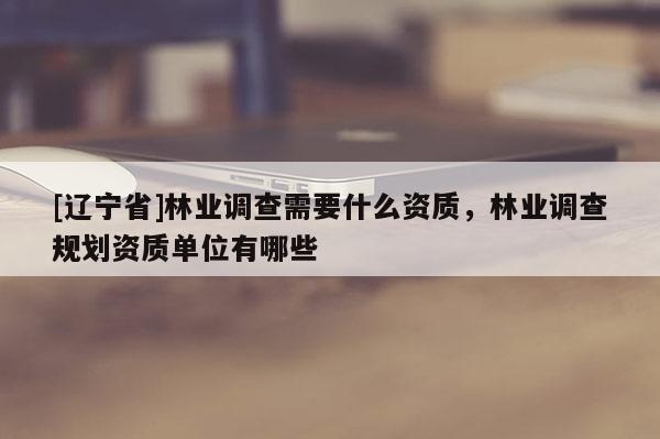 [辽宁省]林业调查需要什么资质，林业调查规划资质单位有哪些