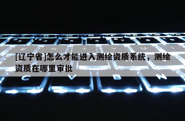 [辽宁省]怎么才能进入测绘资质系统，测绘资质在哪里审批