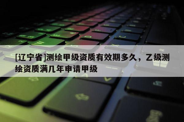 [辽宁省]测绘甲级资质有效期多久，乙级测绘资质满几年申请甲级