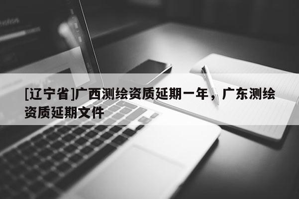 [辽宁省]广西测绘资质延期一年，广东测绘资质延期文件