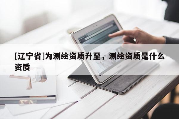 [辽宁省]为测绘资质升至，测绘资质是什么资质