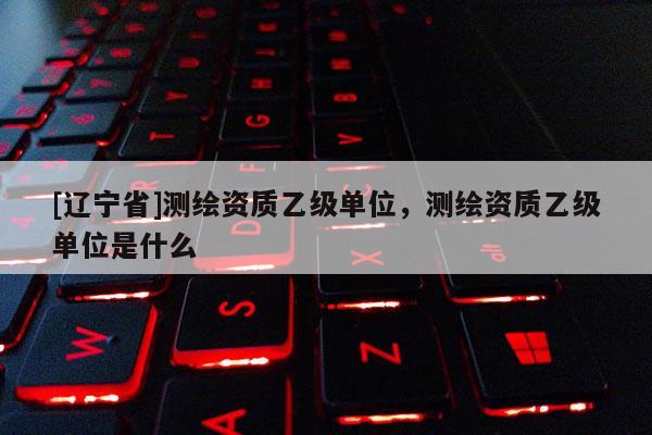 [辽宁省]测绘资质乙级单位，测绘资质乙级单位是什么