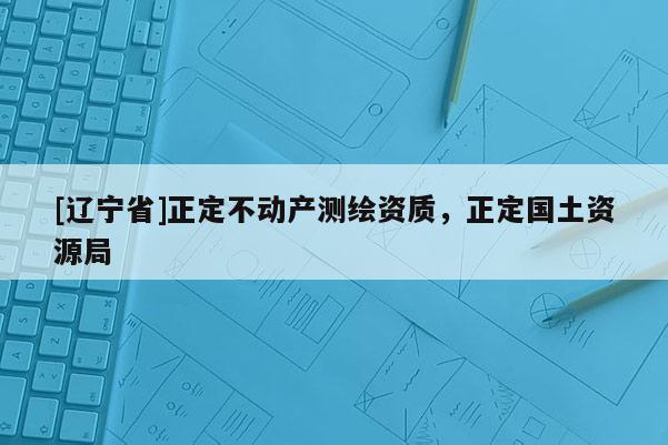 [辽宁省]正定不动产测绘资质，正定国土资源局