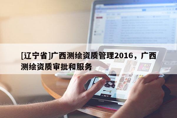 [辽宁省]广西测绘资质管理2016，广西测绘资质审批和服务