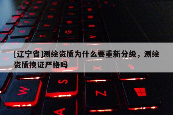 [辽宁省]测绘资质为什么要重新分级，测绘资质换证严格吗