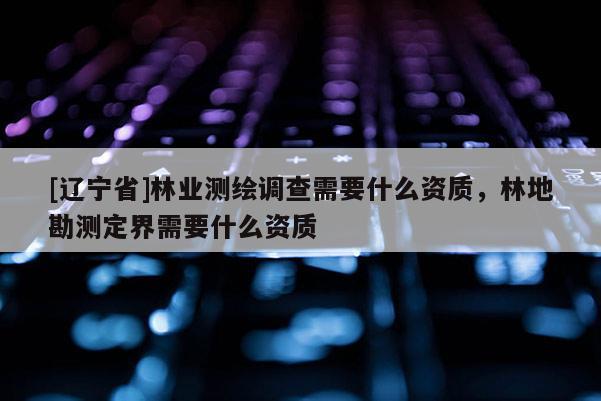 [辽宁省]林业测绘调查需要什么资质，林地勘测定界需要什么资质