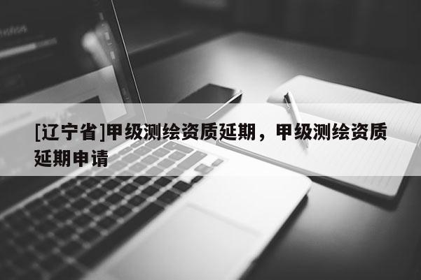 [辽宁省]甲级测绘资质延期，甲级测绘资质延期申请