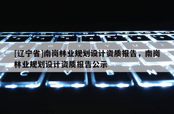 [辽宁省]南岗林业规划设计资质报告，南岗林业规划设计资质报告公示