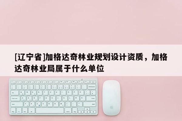 [辽宁省]加格达奇林业规划设计资质，加格达奇林业局属于什么单位