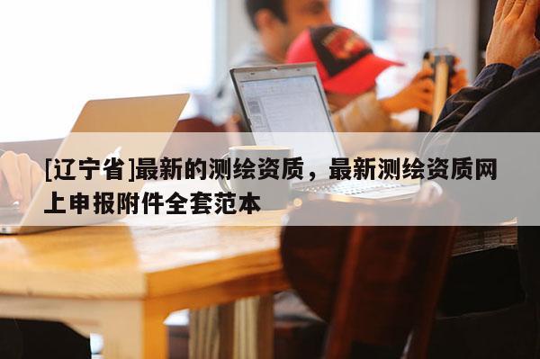 [辽宁省]最新的测绘资质，最新测绘资质网上申报附件全套范本