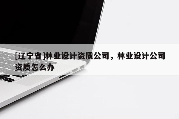 [辽宁省]林业设计资质公司，林业设计公司资质怎么办