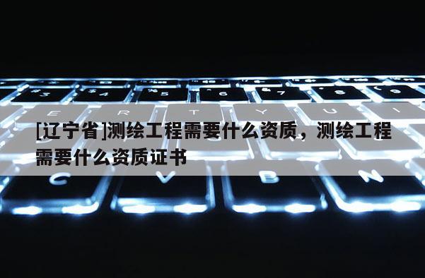 [辽宁省]测绘工程需要什么资质，测绘工程需要什么资质证书