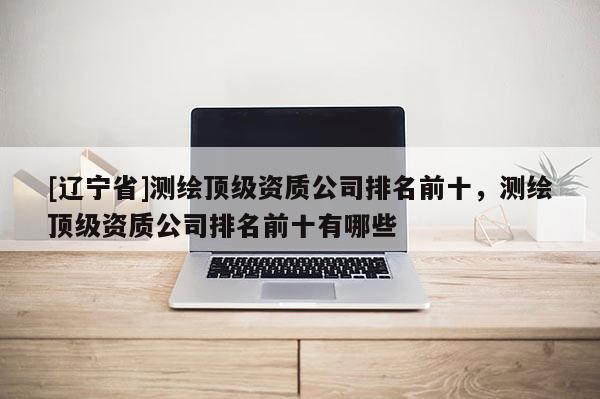 [辽宁省]测绘顶级资质公司排名前十，测绘顶级资质公司排名前十有哪些