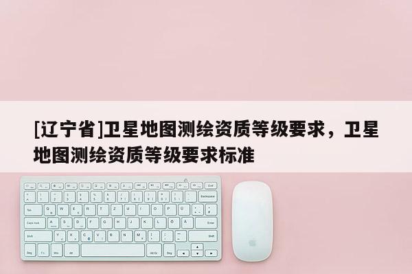 [辽宁省]卫星地图测绘资质等级要求，卫星地图测绘资质等级要求标准