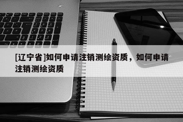 [辽宁省]如何申请注销测绘资质，如何申请注销测绘资质