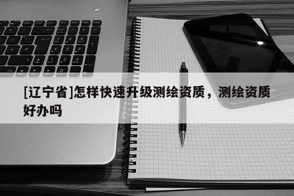 [辽宁省]怎样快速升级测绘资质，测绘资质好办吗