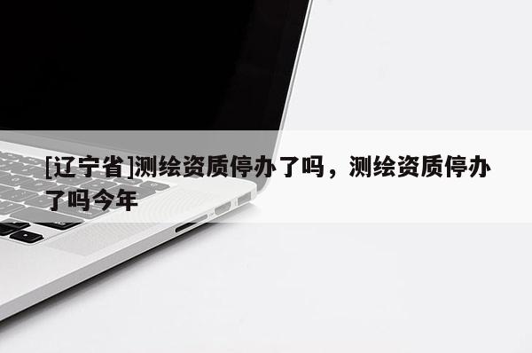 [辽宁省]测绘资质停办了吗，测绘资质停办了吗今年