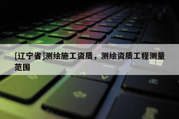 [辽宁省]测绘施工资质，测绘资质工程测量范围