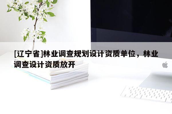 [辽宁省]林业调查规划设计资质单位，林业调查设计资质放开