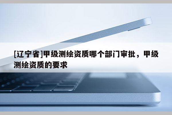 [辽宁省]甲级测绘资质哪个部门审批，甲级测绘资质的要求