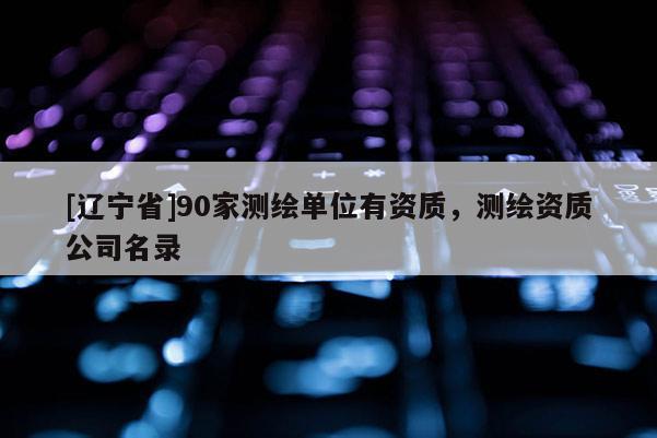 [辽宁省]90家测绘单位有资质，测绘资质公司名录